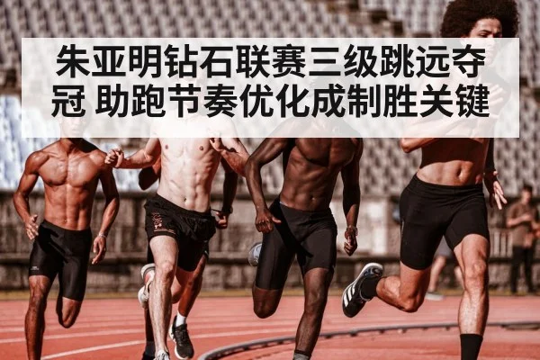 朱亚明钻石联赛三级跳远夺冠 助跑节奏优化成制胜关键