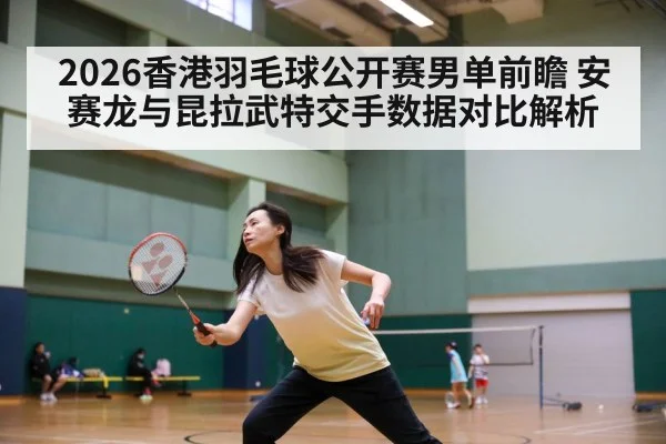 2026香港羽毛球公开赛男单前瞻 安赛龙与昆拉武特交手数据对比解析